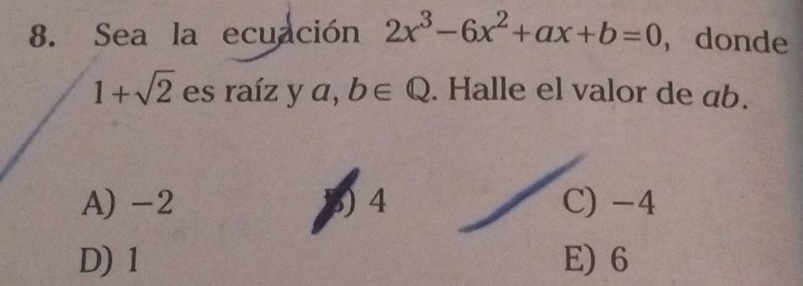 Sea la ecuación 2x^3-6x^2+ax+b=0 ， donde
1+sqrt(2) es raíz y a, b∈ Q. Halle el valor de ab.
A) -2 5) 4 C) -4
D) 1 E) 6