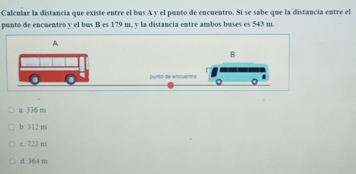 Calcular la distancia que existe entre el bus A y el punto de encuentro. Si se sabe que la distancia entre el
punto de encuentro y el bus B es 179 m, y la distancia entre ambos buses es 543 m.
A
a 336 m
b. 312 m
c. 722 m
d. 364 m