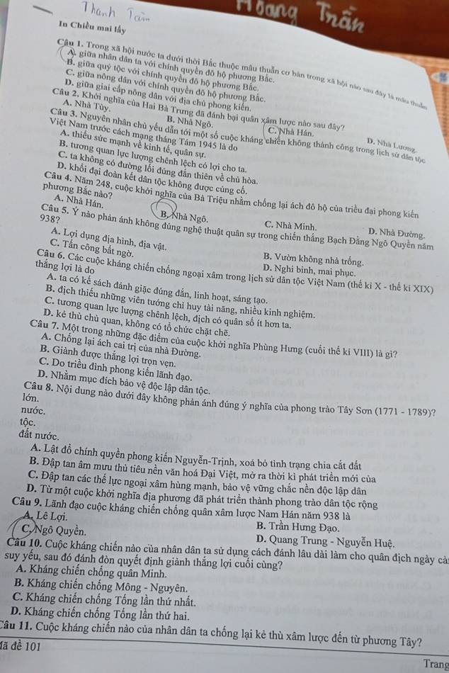 Hoang Trần
In Chiều mai lấy
A giữa nhân dân ta với chính quyền đô hộ phương Bắc,
Câu 1. Trong xã hội nước ta dưới thời Bắc thuộc mâu thuẫn cơ bản trong xã bội nào sao đây tà mẫu thu
B. giữa quý tộc với chính quyền đô hộ phương Bắc
C. giữa nông dân với chính quyền đô hộ phương Bắc.
D. giữa giai cấp nông dân với địa chủ phong kiến.
A. Nhà Tùy. B. Nhà Ngô
Câu 2, Khởi nghĩa của Hai Bà Trung đã đánh bại quân xâm lược nào sau đây? C. Nhà Hán.
Việt Nam trước cách mạng tháng Tâm 1945 là do
Câu 3. Nguyên nhân chủ yếu dẫn tới một số cuộc kháng chiến không thành công trong lịch sử dân tộc
A. thiếu sức mạnh về kinh tế, quân sự.
D. Nhà Lương
B. tương quan lực lượng chênh lệch có lợi cho ta
C. ta không có đường lối đúng đẫn thiên về chủ hòa.
D. khối đại đoàn kết dân tộc không được củng cố.
phương Bắc nào? A. Nhà Hán.
Câu 4. Năm 248, cuộc khởi nghĩa của Bà Triệu nhằm chống lại ách đô hộ của triều đại phong kiến
B, Nhà Ngô.
C. Nhà Minh. D. Nhà Đường.
938?  Câu 5. Ý nào phản ánh không đúng nghệ thuật quân sự trong chiến thắng Bạch Đằng Ngô Quyền năm
A. Lợi dụng địa hình, địa vật.
C. Tấn công bắt ngờ.
B. Vườn không nhà trống.
thắng lợi là do
D. Nghi binh, mai phục.
Câu 6. Các cuộc kháng chiến chống ngoại xâm trong lịch sử dân tộc Việt Nam (thế ki X - thế ki XIX)
A. ta có kể sách dánh giặc đúng đắn, linh hoạt, sáng tạo.
B. địch thiếu những viên tướng chỉ huy tài năng, nhiều kinh nghiệm.
C. tương quan lực lượng chênh lệch, địch có quân số ít hơn ta.
D. kẻ thù chủ quan, không có tổ chức chặt chē.
Câu 7. Một trong những đặc điểm của cuộc khởi nghĩa Phùng Hưng (cuối thế ki VIII) là gi?
A. Chống lại ách cai trị của nhà Đường.
B. Giành được thắng lợi trọn vẹn.
C. Do triều đình phong kiến lãnh đạo.
D. Nhằm mục đích bảo vệ độc lập dân tộc.
lớn.
Câu 8. Nội dung nào dưới đây không phản ánh đúng ý nghĩa của phong trào Tây Sơn (1771 - 1789)?
nước.
tộc.
đất nước.
A. Lật đồ chính quyền phong kiến Nguyễn-Trịnh, xoá bỏ tình trạng chia cắt đất
B. Đập tan âm mưu thủ tiêu nền văn hoá Đại Việt, mở ra thời kì phát triển mới của
C. Đập tan các thể lực ngoại xâm hùng mạnh, bảo vệ vững chắc nền độc lập dân
D. Từ một cuộc khởi nghĩa địa phương đã phát triển thành phong trào dân tộc rộng
Câu 9. Lãnh đạo cuộc kháng chiến chống quân xâm lược Nam Hán năm 938 là
A. Lê Lợi. B. Trần Hưng Đạo.
C Ngô Quyền.  D. Quang Trung - Nguyễn Huệ.
Câu 10. Cuộc kháng chiến nào của nhân dân ta sử dụng cách đánh lâu dài làm cho quân địch ngày cả
suy yếu, sau đó đánh đòn quyết định giành thắng lợi cuối cùng?
A. Kháng chiến chống quân Minh.
B. Kháng chiến chống Mông - Nguyên.
C. Kháng chiến chống Tổng lần thứ nhất.
D. Kháng chiến chống Tống lần thứ hai.
Câu 11. Cuộc kháng chiến nào của nhân dân ta chống lại kẻ thù xâm lược đến từ phương Tây?
đã đề 101
Trang