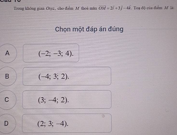 Trong không gian Oxyz, cho điểm M thoả mãn vector OM=2vector i+3vector j-4vector k. Toạ độ của điểm M là:
Chọn một đáp án đúng
A
(-2;-3;4).
B
(-4;3;2).
C
(3;-4;2).
D
(2;3;-4).