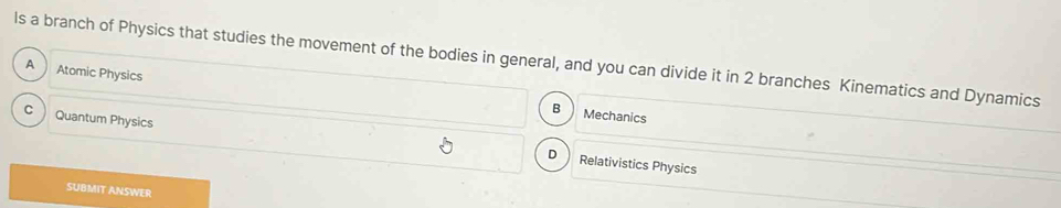 ls a branch of Physics that studies the movement of the bodies in general, and you can divide it in 2 branches Kinematics and Dynamics
A Atomic Physics
B Mechanics
C Quantum Physics
D Relativistics Physics
SUBMIT ANSWER