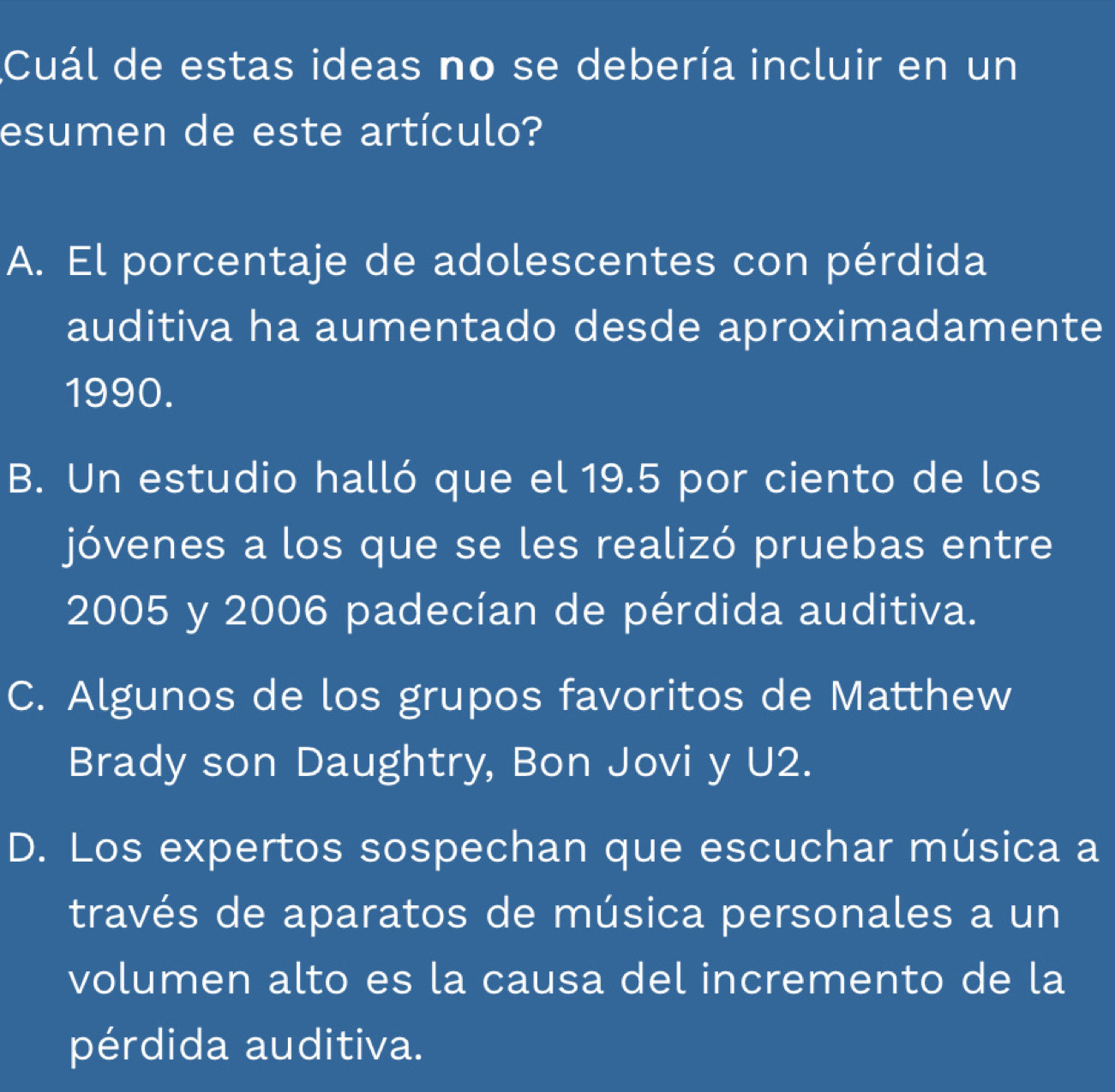 Cuál de estas ideas no se debería incluir en un
esumen de este artículo?
A. El porcentaje de adolescentes con pérdida
auditiva ha aumentado desde aproximadamente
1990.
B. Un estudio halló que el 19.5 por ciento de los
jóvenes a los que se les realizó pruebas entre
2005 y 2006 padecían de pérdida auditiva.
C. Algunos de los grupos favoritos de Matthew
Brady son Daughtry, Bon Jovi y U2.
D. Los expertos sospechan que escuchar música a
través de aparatos de música personales a un
volumen alto es la causa del incremento de la
pérdida auditiva.