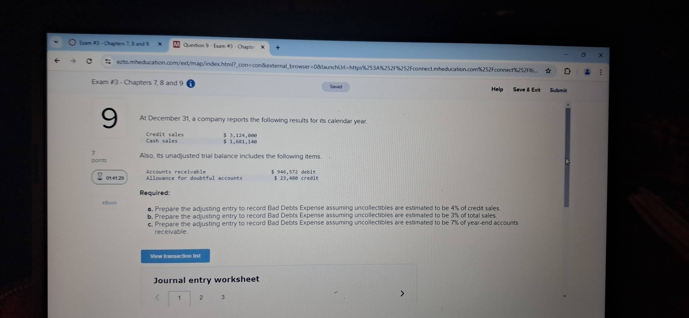 Exam #3 - Chapters 7, 8 and 9 Question 9 - Exam #3 - Chapte 
ezto.mheducation.com/ext/map/index.html?_con=con&external_browser=0&launchUrl=https%253A%252F%252Fconnect.mheducation.com%252Fconnect%252Flti... 
Exam #3 - Chapters 7, 8 and 9 Saved Help Save & Exit Submit 
9 At December 31, a company reports the following results for its calendar year. 
Credit sales $ 3,124,000
Cash sales $ 1,681,140
1 
points Also, its unadjusted trial balance includes the following items.
$ 946,572 debit
% 0t:4t: 29 $ 23,480 credit 
Required: 
eBook 
a Prepare the adjusting entry to record Bad Debts Expense assuming uncollectibles are estimated to be 4% of credit sales. 
b. Prepare the adjusting entry to record Bad Debts Expense assuming uncollectibles are estimated to be 3% of total sales. 
c. Prepare the adjusting entry to record Bad Debts Expense assuming uncollectibles are estimated to be 7% of year -end accounts 
receivable. 
View transaction list 
Journal entry worksheet 
2 3