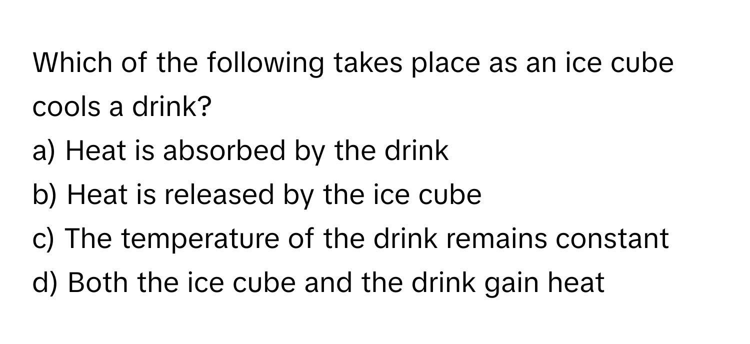 Which of the following takes place as an ice cube cools a drink?

a) Heat is absorbed by the drink
b) Heat is released by the ice cube
c) The temperature of the drink remains constant
d) Both the ice cube and the drink gain heat