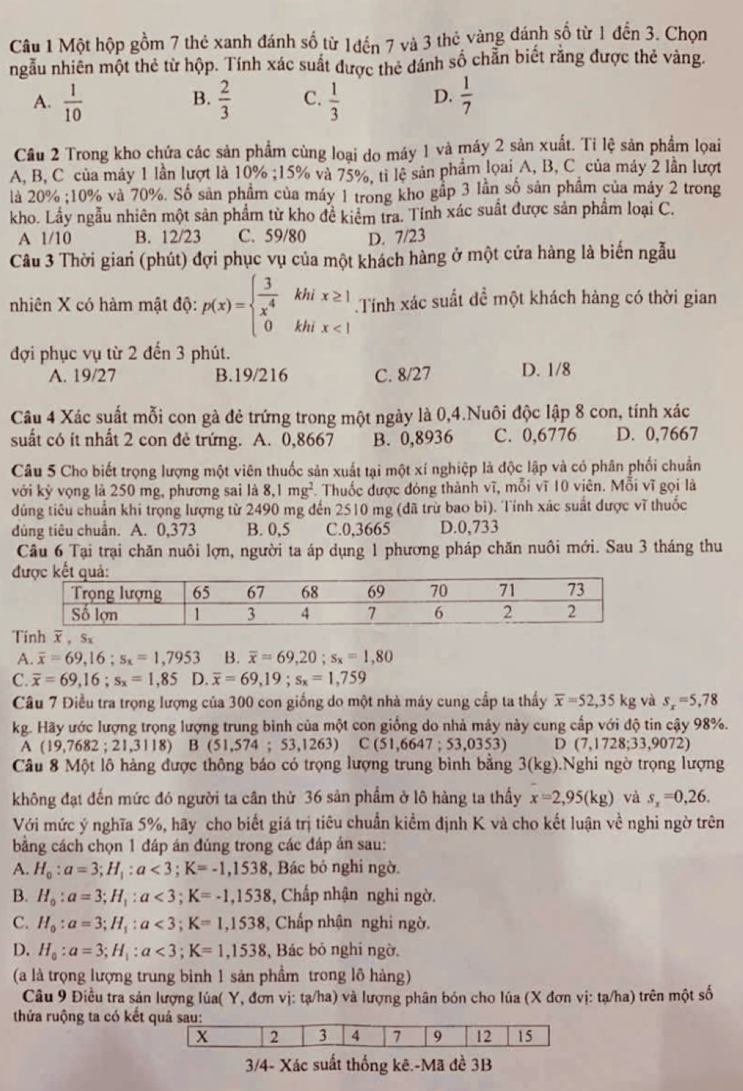 Một hộp gồm 7 thẻ xanh đánh số từ 1đến 7 và 3 thẻ vàng đánh số từ 1 đến 3. Chọn
ngẫu nhiên một thẻ từ hộp. Tính xác suất được thẻ dánh số chẵn biết rằng được thẻ vàng.
D.
A.  1/10   2/3  C.  1/3   1/7 
B.
Câu 2 Trong kho chứa các sản phẩm cùng loại do máy 1 và máy 2 sản xuất. Tỉ lệ sản phẩm loai
A, B, C của máy 1 lần lượt là 10% ;15% và 75%, tỉ lệ sản phẩm lọai A, B, C của máy 2 lần lượt
là 20% ;10% và 70%. Số sản phẩm của máy 1 trong kho gầp 3 lần số sản phẩm của máy 2 trong
kho. Lầy ngẫu nhiên một sản phẩm từ kho đề kiểm tra. Tính xác suất được sản phẩm loại C.
A 1/10 B. 12/23 C. 59/80 D. 7/23
Câu 3 Thời gian (phút) đợi phục vụ của một khách hàng ở một cửa hàng là biến ngẫu
khi x≥ 1 Tính xác suất để một khách hàng có thời gian
nhiên X có hàm mật độ: p(x)=beginarrayl  3/x^4  0endarray. khi x<1</tex>
đợi phục vụ từ 2 đến 3 phút.
A. 19/27 B.19/216 C. 8/27 D. 1/8
Câu 4 Xác suất mỗi con gà đẻ trứng trong một ngày là 0,4.Nuôi độc lập 8 con, tính xác
suất có ít nhất 2 con đẻ trứng. A. 0,8667 B. 0,8936 C. 0,6776 D. 0,7667
Câu 5 Cho biết trọng lượng một viên thuốc sản xuất tại một xí nghiệp là độc lập và có phân phối chuẩn
với kỷ vọng là 250 mg, phương sai là 8,1mg^2 Thuốc được đóng thành vĩ, mỗi vĩ 10 viên. Mỗi vĩ gọi là
đúng tiêu chuẩn khi trọng lượng từ 2490 mg đến 2510 mg (dã trừ bao bì). Tính xác suất được vĩ thuốc
dúng tiêu chuẩn. A. 0,373 B. 0,5 C.0,3665 D.0,733
Câu 6 Tại trại chăn nuôi lợn, người ta áp dụng 1 phương pháp chăn nuôi mới. Sau 3 tháng thu
Tính overline x,Sx
A. overline x=69,16;s_x=1,7953 B. overline x=69,20;s_x=1,80
C. overline x=69,16;s_x=1,85 D. overline x=69,19;s_x=1,759
Câu 7 Điều tra trọng lượng của 300 con giống do một nhà máy cung cấp ta thấy overline x=52,35kg và s_x=5,78
kg. Hãy ước lượng trọng lượng trung bình của một con giống do nhà máy này cung cấp với độ tin cậy 98%.
A(19,7682;21,3118)B(51,574;53,1263) C(51,6647;53,0353) D (7,1728;33,9072)
Câu 8 Một lô hàng được thông báo có trọng lượng trung bình bằng 3(kg) Nghi ngờ trọng lượng
không đạt đến mức đó người ta cân thừ 36 sản phẩm ở lô hàng ta thầy x=2,95(kg) và s_x=0,26.
Với mức ý nghĩa 5%, hãy cho biết giá trị tiêu chuẩn kiểm định K và cho kết luận về nghi ngờ trên
bằng cách chọn 1 đáp án đúng trong các đáp án sau:
A. H_0:a=3;H_1:a<3;K=-1,1538 , Bác bó nghi ngờ.
B. H_0:a=3;H_1:a<3;K=-1,1538 , Chấp nhận nghi ngờ.
C. H_0:a=3;H_1:a<3;K=1,1538 3, Chấp nhận nghi ngờ.
D. H_0:a=3;H_1:a<3;K=1,1538 , Bác bỏ nghi ngờ.
(a là trọng lượng trung bình 1 sản phẩm trong lô hàng)
Câu 9 Điều tra sản lượng lúa( Y, đơn vị: tạ/ha) và lượng phân bón cho lúa (X đơn vị: tạ/ha) trên một số
thửa ruộng ta có kết 
3/4- Xác suất thống kê.-Mã đề 3B