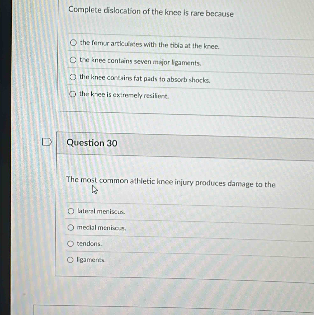 Complete dislocation of the knee is rare because
the femur articulates with the tibia at the knee.
the knee contains seven major ligaments.
the knee contains fat pads to absorb shocks.
the knee is extremely resilient.
Question 30
The most common athletic knee injury produces damage to the
lateral meniscus.
medial meniscus.
tendons.
ligaments.