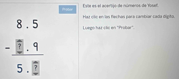 Este es el acertijo de números de Yosef. 
Probar 
Haz clic en las flechas para cambiar cada dígito.
beginarrayr 8.5 -□ .9 hline 5.□ endarray
Luego haz clic en "Probar".