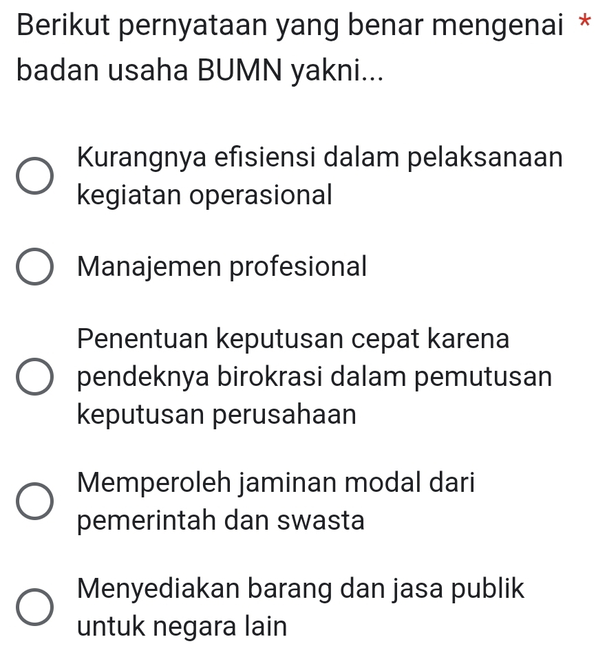 Berikut pernyataan yang benar mengenai *
badan usaha BUMN yakni...
Kurangnya efisiensi dalam pelaksanaan
kegiatan operasional
Manajemen profesional
Penentuan keputusan cepat karena
pendeknya birokrasi dalam pemutusan
keputusan perusahaan
Memperoleh jaminan modal dari
pemerintah dan swasta
Menyediakan barang dan jasa publik
untuk negara lain