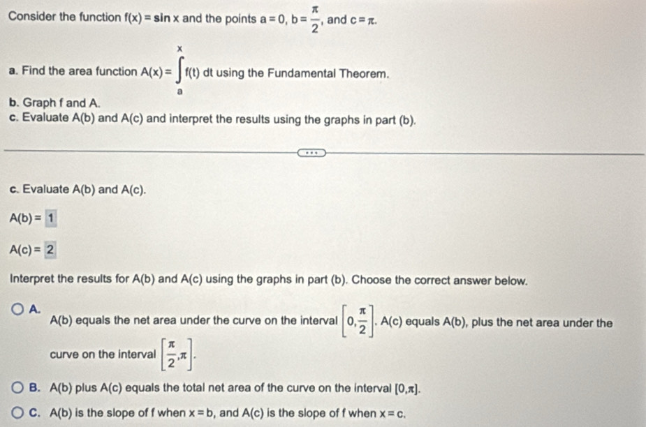 Consider the function f(x)=sin x and the points a=0, b= π /2  , and c=π. 
a. Find the area function A(x)=∈tlimits _a^(xf(t) dt using the Fundamental Theorem.
b. Graph f and A.
c. Evaluate A(b) and A(c) and interpret the results using the graphs in part (b).
c. Evaluate A(b) and A(c).
A(b)=1
A(c)=2
Interpret the results for A(b) and A(c) using the graphs in part (b). Choose the correct answer below.
A.
A(b) equals the net area under the curve on the interval [0,frac π)2]. A(c) equals A(b) , plus the net area under the
curve on the interval [ π /2 ,π ].
B. A(b) plus A(c) equals the total net area of the curve on the interval [0,π ].
C. A(b) is the slope of f when x=b , and A(c) is the slope of f when x=c.