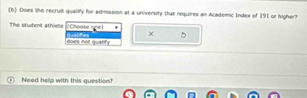 Does the recruit qualify for admission at a university that requires an Academic Index of 191 or higher?
The student athiete (Choose one)
×
qualifies 5
does not qualify
Need help with this question?