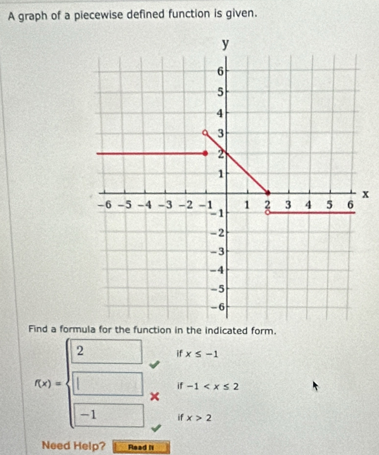 A graph of a piecewise defined function is given.
x
Find a formula for the function in the indicated form.
f(x)=beginarrayl 2 □  □ endarray. if x≤ -1
if -1
if x>2
Need Help? Read it