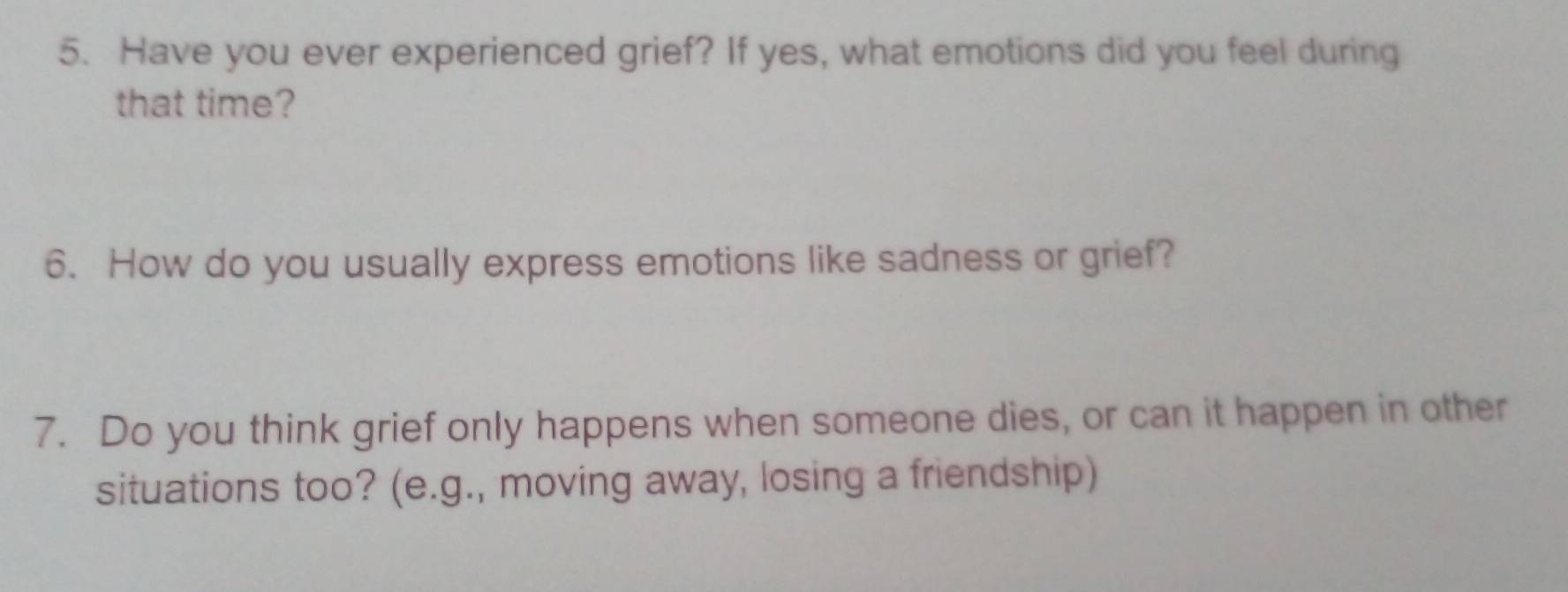 Have you ever experienced grief? If yes, what emotions did you feel during 
that time? 
6. How do you usually express emotions like sadness or grief? 
7. Do you think grief only happens when someone dies, or can it happen in other 
situations too? (e.g., moving away, losing a friendship)