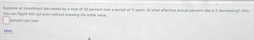 Suppose an investment decreases by a total of 30 percent over a period of 11 years. At what effective annual percent rate is it decreasing? Hint: 
You can figure this out even without knowing the initial value. 
percent per year
Hint: