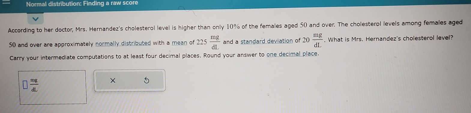 Normal distribution: Finding a raw score 
According to her doctor, Mrs. Hernandez's cholesterol level is higher than only 10% of the females aged 50 and over. The cholesterol levels among females aged
50 and over are approximately normally distributed with a mean of 225 mg/dL  and a standard deviation of 20 mg/dL . What is Mrs. Hernandez's cholesterol level? 
Carry your intermediate computations to at least four decimal places. Round your answer to one decimal place.
□  mg/dL 
×