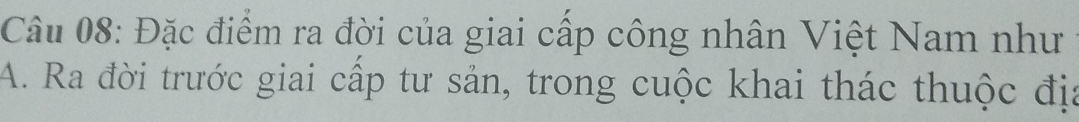 Đặc điểm ra đời của giai cấp công nhân Việt Nam như 
A. Ra đời trước giai cấp tư sản, trong cuộc khai thác thuộc địa