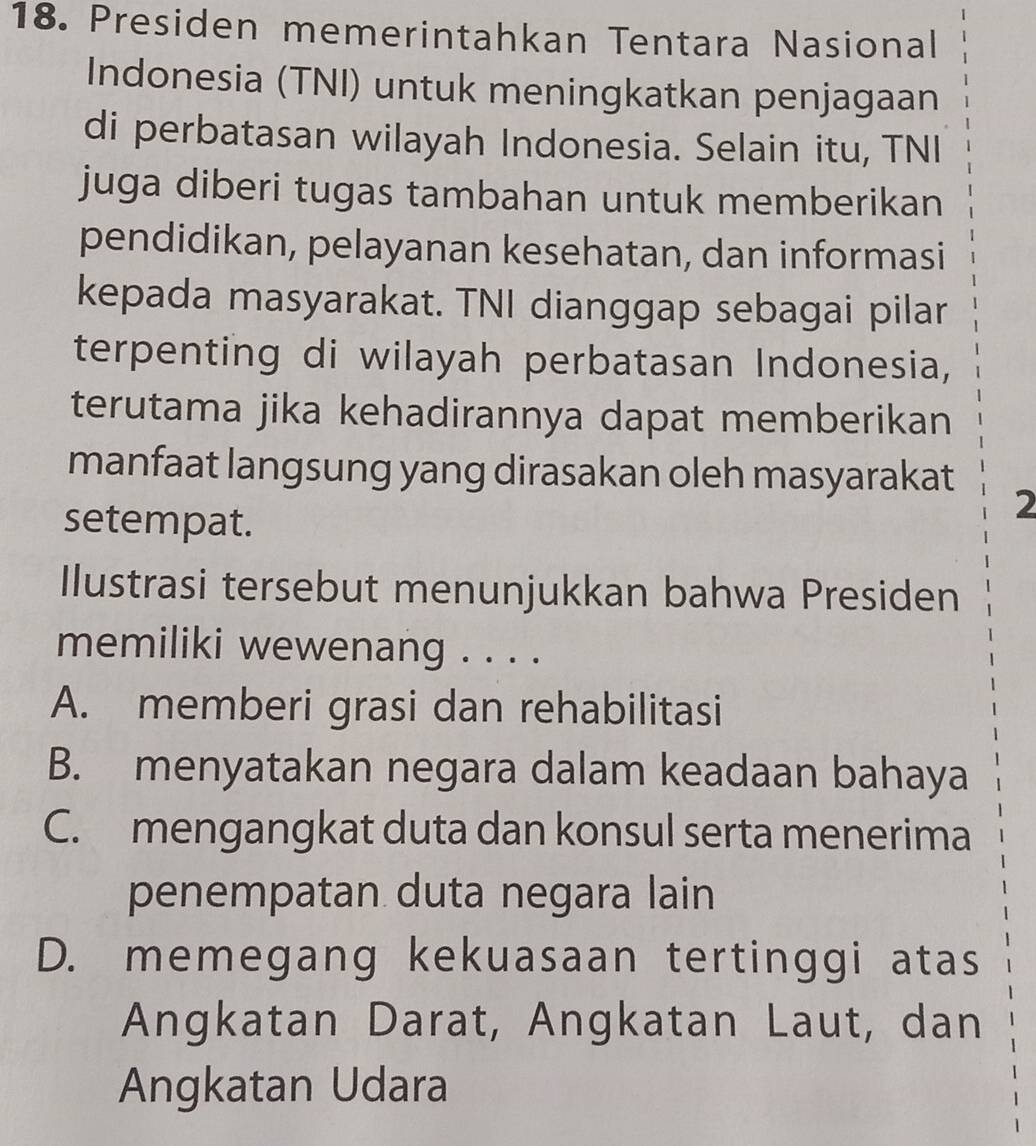 Presiden memerintahkan Tentara Nasional
Indonesia (TNI) untuk meningkatkan penjagaan
di perbatasan wilayah Indonesia. Selain itu, TNI
juga diberi tugas tambahan untuk memberikan
pendidikan, pelayanan kesehatan, dan informasi
kepada masyarakat. TNI dianggap sebagai pilar
terpenting di wilayah perbatasan Indonesia,
terutama jika kehadirannya dapat memberikan
manfaat langsung yang dirasakan oleh masyarakat
setempat.
2
Ilustrasi tersebut menunjukkan bahwa Presiden
memiliki wewenang . . . .
A. memberi grasi dan rehabilitasi
B. menyatakan negara dalam keadaan bahaya
C. mengangkat duta dan konsul serta menerima
penempatan duta negara lain
D. memegang kekuasaan tertinggi atas
Angkatan Darat, Angkatan Laut, dan
Angkatan Udara