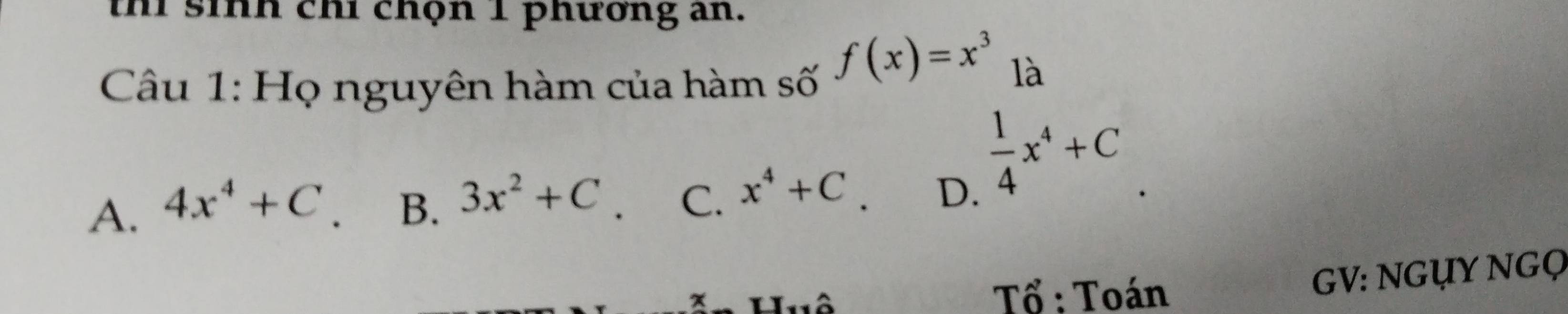 thi sinh chỉ chộn 1 phương an.
Câu 1: Họ nguyên hàm của hàm số
f(x)=x^3 là
A. 4x^4+C B. 3x^2+C C. x^4+C D.
 1/4 x^4+C
x Huô Tổ : Toán
GV: NGụY NGọ