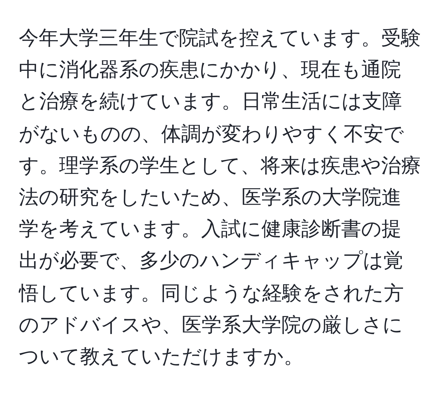 今年大学三年生で院試を控えています。受験中に消化器系の疾患にかかり、現在も通院と治療を続けています。日常生活には支障がないものの、体調が変わりやすく不安です。理学系の学生として、将来は疾患や治療法の研究をしたいため、医学系の大学院進学を考えています。入試に健康診断書の提出が必要で、多少のハンディキャップは覚悟しています。同じような経験をされた方のアドバイスや、医学系大学院の厳しさについて教えていただけますか。