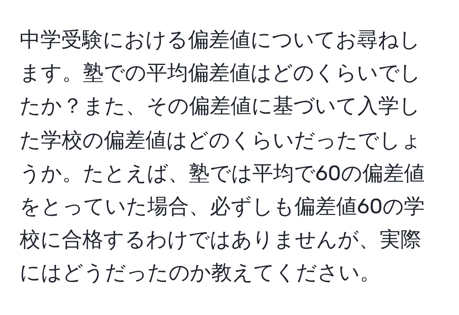 中学受験における偏差値についてお尋ねします。塾での平均偏差値はどのくらいでしたか？また、その偏差値に基づいて入学した学校の偏差値はどのくらいだったでしょうか。たとえば、塾では平均で60の偏差値をとっていた場合、必ずしも偏差値60の学校に合格するわけではありませんが、実際にはどうだったのか教えてください。