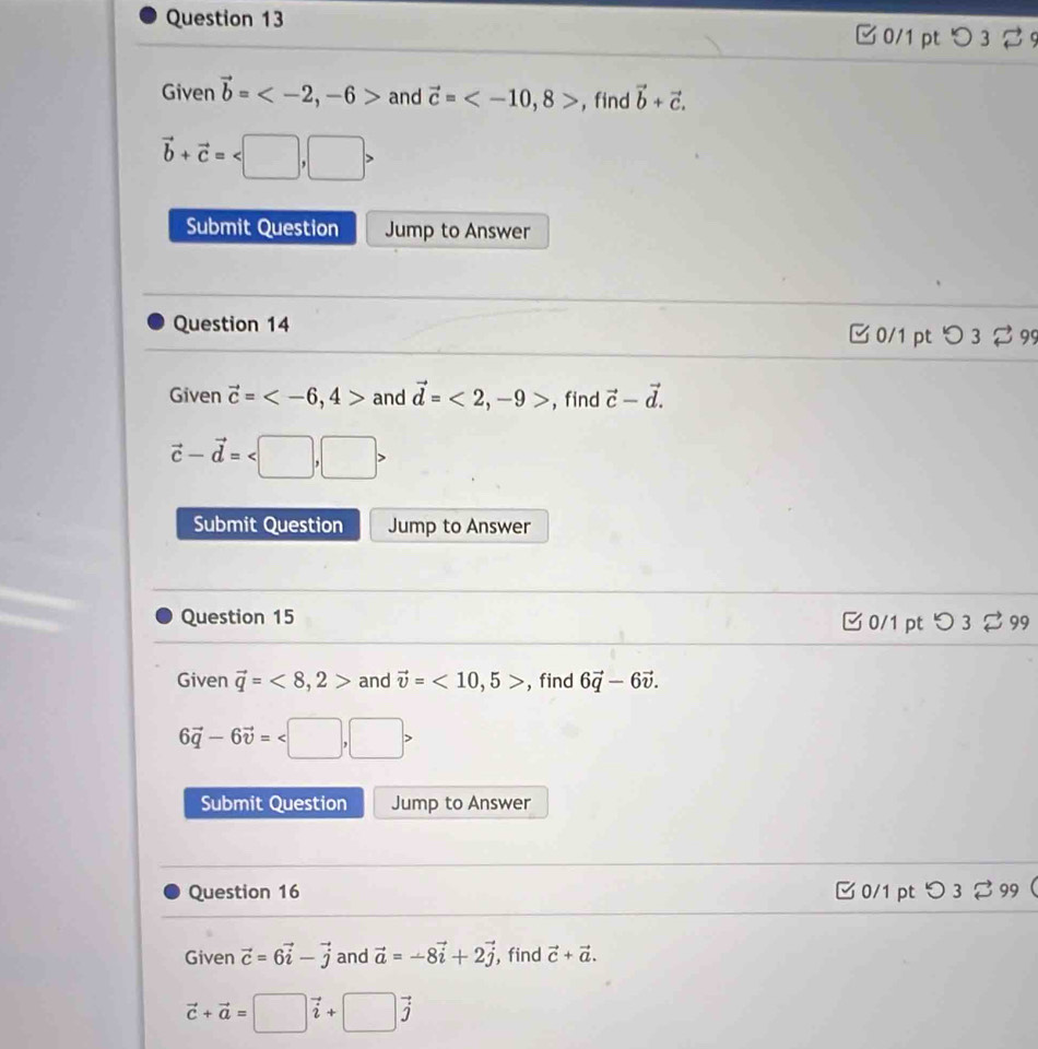 □ 0/1 pt つ 3 9 
Given vector b= , -6> and vector c= , 8> ,find vector b+vector c.
vector b+vector c= , □ >
Submit Question Jump to Answer 
Question 14 [0/1 ptつ 3 2 99 
Given vector c= , 4> and vector d=<2</tex>, -9> , find vector c-vector d.
vector c-vector d= , □ >
Submit Question Jump to Answer 
Question 15 □0/1 pt つ 3 % 99 
Given vector q=<8</tex>, 2> and vector v=<10</tex>, 5> , find 6vector q-6vector v.
6vector q-6vector v= □ , ,□ >. 
Submit Question Jump to Answer 
Question 16 [0/1 pt つ 3 % 99 
Given vector c=6vector i-vector j and vector a=-8vector i+2vector j , find vector c+vector a.
vector c+vector a=□ vector i+□ vector j