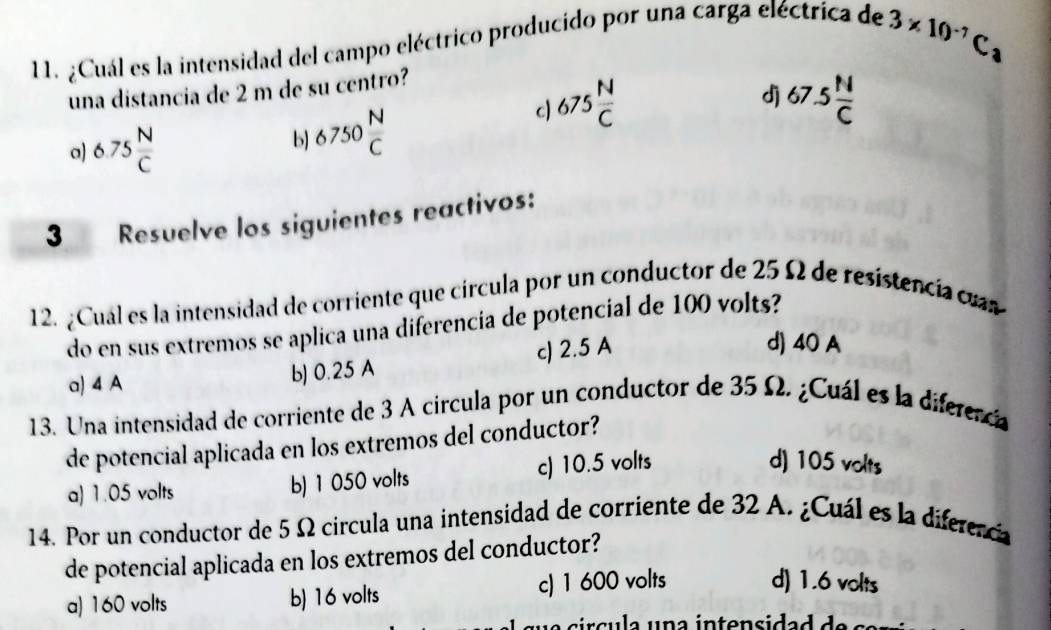 ¿Cuál es la intensidad del campo eléctrico producido por una carga eléctrica de
3* 10^(-7)C_3
una distancia de 2 m de su centro?
dj
a) 6.75 N/C 
b) 6750 N/C 
c) 675 N/C  67.5 N/C 
3 Resuelve los siguientes reactivos:
12. ¿Cual es la intensidad de corriente que círcula por un conductor de 25 Ω de resistencia cuas
do en sus extremos se aplica una diferencia de potencial de 100 volts?
a) 4 A
b) 0.25 A c) 2.5 A
d) 40 A
13. Una intensidad de corriente de 3 A circula por un conductor de 35 Ω. ¿Cuál es la diferenca
de potencial aplicada en los extremos del conductor?
a) 1.05 volts b) 1 050 volts c) 10.5 volts
d) 105 volts
14. Por un conductor de 5 Ω circula una intensidad de corriente de 32 A. ¿Cuál es la diferencia
de potencial aplicada en los extremos del conductor?
a) 160 volts b) 16 volts c) 1 600 volts
d) 1.6 volts