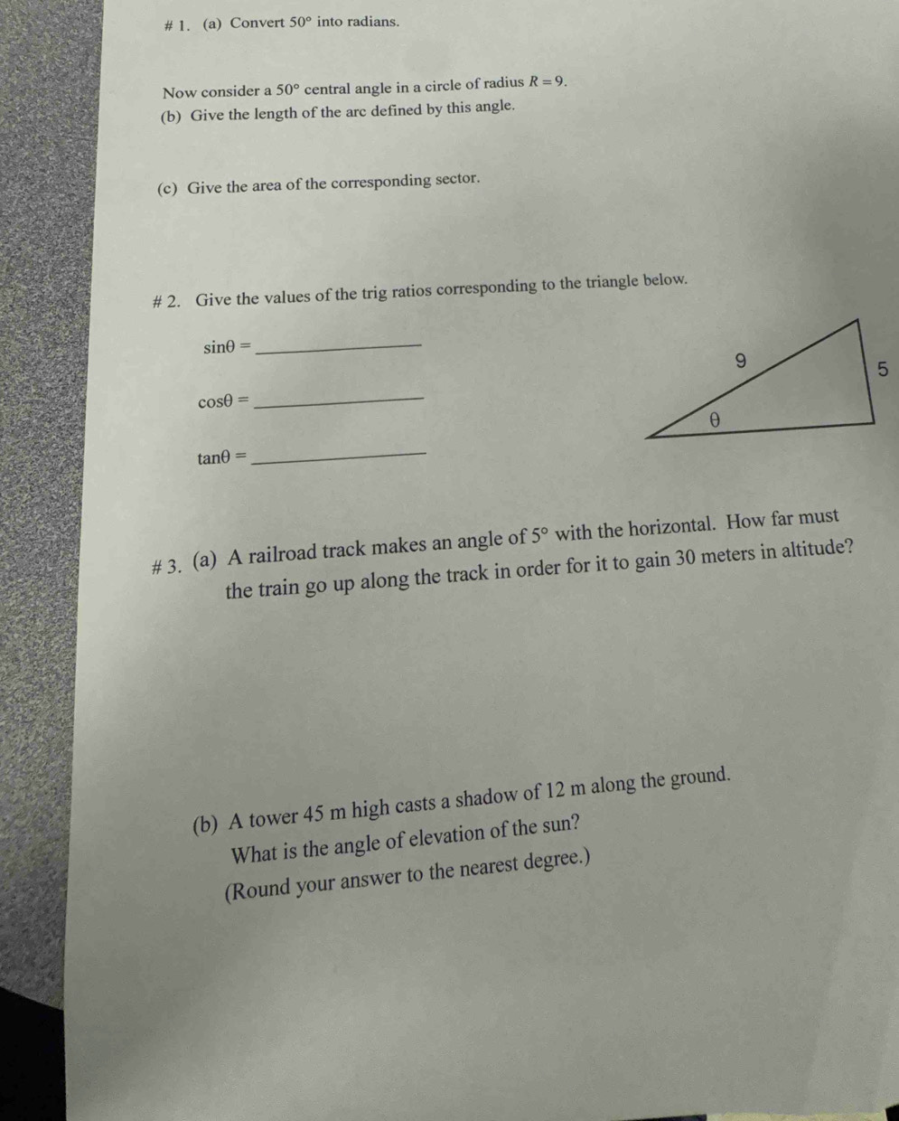 # 1. (a) Convert 50° into radians. 
Now consider a 50° central angle in a circle of radius R=9. 
(b) Give the length of the arc defined by this angle. 
(c) Give the area of the corresponding sector. 
# 2. Give the values of the trig ratios corresponding to the triangle below. 
_ sin θ =
cos θ =
_
tan θ =
_ 
# 3. (a) A railroad track makes an angle of 5° with the horizontal. How far must 
the train go up along the track in order for it to gain 30 meters in altitude? 
(b) A tower 45 m high casts a shadow of 12 m along the ground. 
What is the angle of elevation of the sun? 
(Round your answer to the nearest degree.)