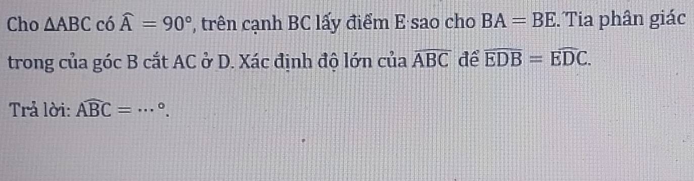 Cho △ ABC có widehat A=90° , trên cạnh BC lấy điểm E sao cho BA=BE Tia phân giác 
trong của góc B cắt AC ở D. Xác định độ lớn của widehat ABC để overline EDB=overline EDC. 
Trả lời: widehat ABC=·s°. _