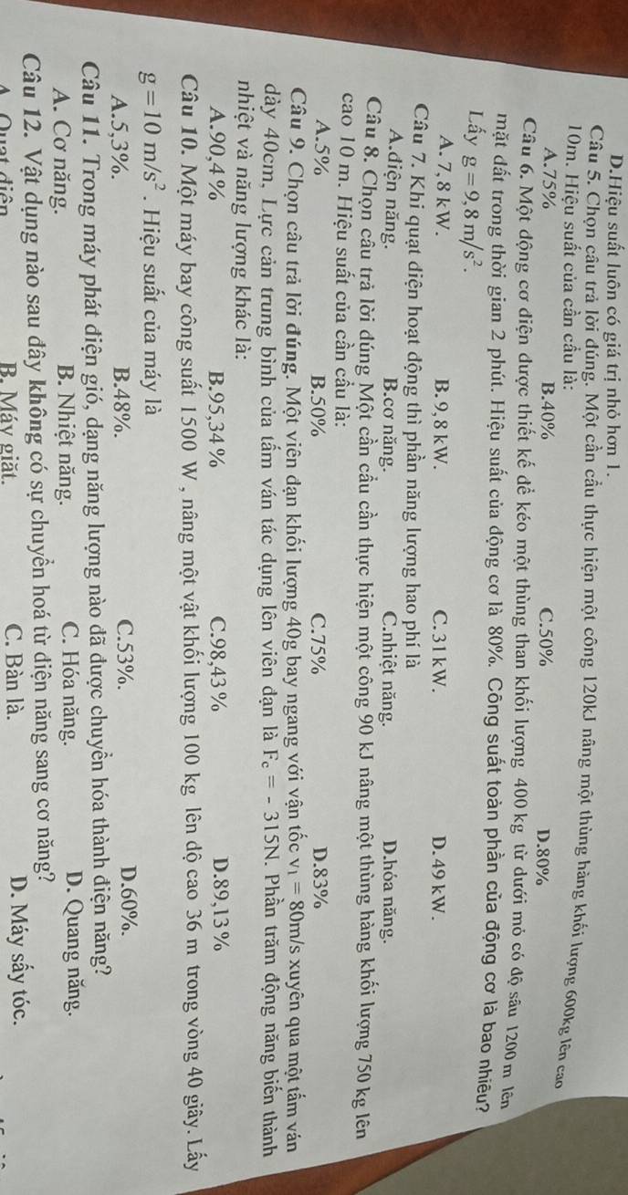 D.Hiệu suất luôn có giá trị nhỏ hơn 1.
Câu 5. Chọn câu trả lời đúng. Một cần cầu thực hiện một công 120kJ nâng một thùng hàng khối lượng 600kg lên cao
10m. Hiệu suất của cần cầu là:
A.75% B.40% C.50% D.80%
Câu 6. Một động cơ điện được thiết kế để kéo một thùng than khối lượng 400 kg từ dưới mỏ có độ sâu 1200 m lêm
mặt đất trong thời gian 2 phút. Hiệu suất của động cơ là 80%. Công suất toàn phần của động cơ là bao nhiều?
Lấy g=9,8m/s^2.
A. 7,8 kW. B. 9, 8 kW. C. 31kW. D. 49 kW.
Câu 7. Khi quạt diện hoạt động thì phần năng lượng hao phí là
Adiện năng. B.cơ năng. C.nhiệt năng. D.hóa năng.
Câu 8. Chọn câu trả lời dúng Một cần cầu cần thực hiện một công 90 kJ nâng một thùng hàng khối lượng 750 kg lên
cao 10 m. Hiệu suất của cần cầu là:
A.5% B.50% C.75% D.83%
Câu 9. Chọn câu trả lời đúng. Một viên đạn khối lượng 40g bay ngang với vận tốc v_1=80m/ 's xuyên qua một tấm ván
dày 40cm, Lực cản trung bình của tẩm ván tác dụng lên viên đạn là F_c=-315N. Phần trăm động năng biến thành
nhiệt và năng lượng khác là:
A.90,4 % B.95,34 % C.98,43 % D.89,13 %
Câu 10. Một máy bay công suất 1500 W , nâng một vật khối lượng 100 kg lên độ cao 36 m trong vòng 40 giây. Lấy
g=10m/s^2. Hiệu suất của máy là
A.5,3%. B.48%. C.53%. D.60%.
Câu 11. Trong máy phát điện gió, dạng năng lượng nào đã được chuyền hóa thành điện năng?
A. Cơ năng. B. Nhiệt năng. C. Hóa năng.
D. Quang năng.
Câu 12. Vật dụng nào sau đây không có sự chuyển hoá từ diện năng sang cơ năng?
A Quạt diễn B. Máy giặt. C. Bàn là. D. Máy sấy tóc.