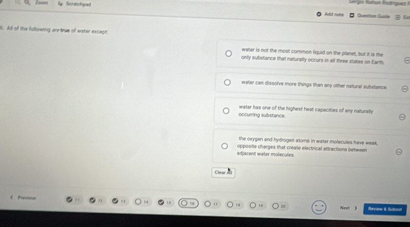 Sergio Ntus Roániqucz 
Q、 Isam lg Tiseatedypuaed Add natie
# Question Guide 3 Eu
6. All of the following are true of water except:
water is not the most common liquid on the planet, but it is the
only substance that naturally occurs in all three states on Earth.
water can dissolve more things than any other natural substance.
water has one of the highest heat capacities of any naturally
occurring substance.
the oxygen and hydrogen atoms in water molecules have weak,
opposite charges that create electrical attractions between
adjacent water molecules.
Clear Al
l h ema 12 14 15 17 18 19 20 Review & Submit
Next