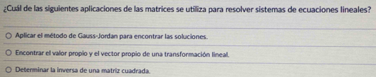 ¿Cuál de las siguientes aplicaciones de las matrices se utiliza para resolver sistemas de ecuaciones lineales?
Aplicar el método de Gauss-Jordan para encontrar las soluciones.
Encontrar el valor propio y el vector propio de una transformación lineal.
Determinar la inversa de una matriz cuadrada.