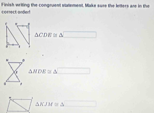 Finish writing the congruent statement. Make sure the letters are in the
correct order!
c σ
△ CDE≌ △ □
D
△ HDE≌ △ □
△ KJM≌ △ □