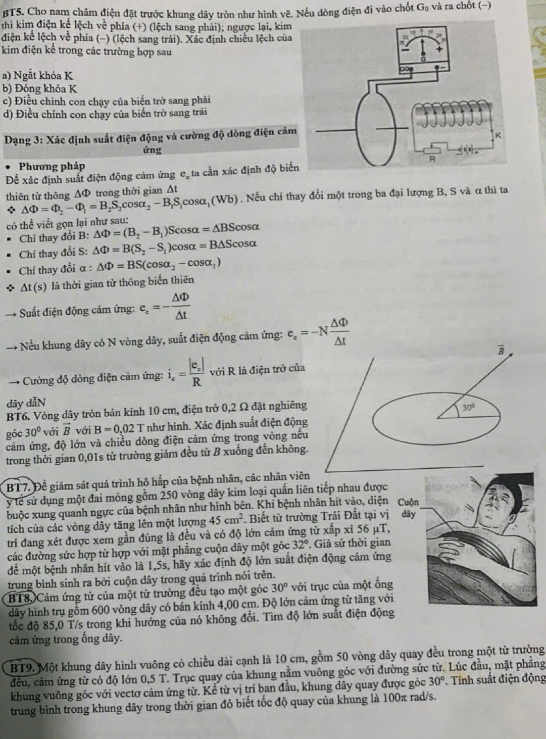 BT5. Cho nam châm điện đặt trước khung dây tròn như hình vẽ. Nếu dòng điện đi vào chốt G_0 và ra chốt (−)
thì kim điện kể lệch về phía (+) (lệch sang phải); ngược lại, kim
điện kế lệch về phía (−) (lệch sang trái). Xác định chiều lệch của
kim điện kế trong các trường hợp sau
a) Ngắt khóa K
b) Đóng khóa K
c) Điều chỉnh con chạy của biển trở sang phải
d) Điều chỉnh con chạy của biến trở sang trái
Dạng 3: Xác định suất điện động và cường độ dòng điện cảm
ứng
Phương pháp
Để xác định suất điện động cảm ứng e. ta cần xác định độ biế
thiên từ thông ∆Φ trong thời gian Δt
* △ Phi =Phi _2-Phi _1=B_2S_2cos alpha _2-B_1S_1cos alpha _1(Wb). Nếu chi thay đổi một trong ba đại lượng B, S và α thì ta
có thể viết gọn lại như sau: △ Phi =(B_2-B_1)Scos alpha =△ BScos alpha
Chỉ thay đồi B:
Chỉ thay đổi S: △ Phi =B(S_2-S_1)cos alpha =B△ Scos alpha
Chi thay đổi α : △ Phi =BS(cos alpha _2-cos alpha _1)
△ t(s) là thời gian từ thông biển thiên
Suất điện động cảm ứng: e_c=- △ Phi /△ t 
→ Nếu khung dây có N vòng dây, suất điện động cảm ứng: e_c=-N △ Phi /△ t 
→ Cường độ dòng điện cảm ứng: i_e=frac |e_e|R với R là điện trở của
dây dẫN
BT6. Vòng dây tròn bản kính 10 cm, điện trở 0,2 Ω đặt nghiêng
góc 30° với vector B với B=0,02T như hình. Xác định suất điện động
cảm ứng, độ lớn và chiều dòng điện cảm ứng trong vòng nếu
trong thời gian 0,01s từ trường giảm đều từ B xuống đến không.
BT7. Để giám sát quá trình hô hấp của bệnh nhân, các nhân viên
ý tế sử dụng một đai mỏng gồm 250 vòng dây kim loại quấn liên tiếp nhau được
buộc xung quanh ngực của bệnh nhân như hình bên. Khi bệnh nhân hít vào, diện 
tích của các vòng dây tăng lên một lượng 45cm^2. Biết từ trường Trái Đất tại vị
trí đang xét được xem gần đúng là đều và có độ lớn cảm ứng từ xấp xỉ 56 μT,
các đường sức hợp từ hợp với mặt phẳng cuộn dây một góc 32°. Giả sử thời gian
để một bệnh nhân hít vào là 1,5s, hãy xác định độ lớn suất điện động cảm ứng
trung bình sinh ra bởi cuộn dây trong quá trình nói trên.
BT8. Cảm ứng từ của một từ trường đều tạo một góc 30° với trục của một ống
dây hình trụ gồm 600 vòng dây có bán kính 4,00 cm. Độ lớn cảm ứng từ tăng với
đốc độ 85,0 T/s trong khi hướng của nó không đổi. Tìm độ lớn suất điện động
cảm ứng trong ống dây.
BT9. Một khung dây hình vuông có chiều dài cạnh là 10 cm, gồm 50 vòng dây quay đều trong một từ trường
đều, cảm ứng từ có độ lớn 0,5T T. Trục quay của khung nằm vuông góc với đường sức từ. Lúc đầu, mặt phẳng
khung vuông góc với vectơ cảm ứng từ. Kể từ vị trí ban đầu, khung dây quay được góc 30°. Tính suất điện động
trung bình trong khung dây trong thời gian đó biết tốc độ quay của khung là 100π rad/s.