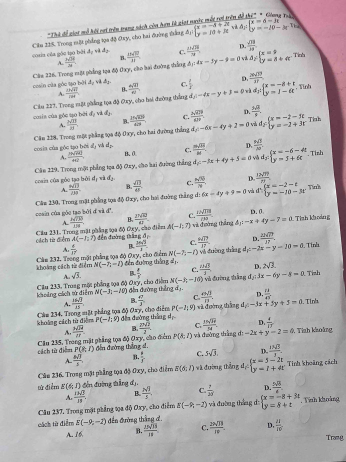 Thà đễ giọt mỗ hội rợi trên trang sách còn hơn là giọt nước mắt rơi trên đề Cl_2I° * * Giang Trần
Câu 225. Trong mặt phẳng tọa độ Oxy, cho hai đường thẳng overline △ _1:beginarrayl x=-8+2t y=10+3tendarray.  và △ _2:beginarrayl x=6-3t y=-10-3tendarray. Tinh
cosin của góc tạo bởi △ _1 val △ _2.  15sqrt(37)/31 . C.  11sqrt(26)/78 . D.  sqrt(30)/30 .
A.  5sqrt(26)/26 . B.
Câu 226. Trong mặt phẳng tọa độ 01 ry, cho hai đường thẳng △ _1:4x-5y-9=0 và Delta _2:beginarrayl x=9 y=8+4tendarray. Tính
cosin của góc tạo bởi △ _I và △ _2.  4sqrt(41)/41 . C.  1/2 . D.  20sqrt(37)/57 .
A.  13sqrt(41)/164 . B.
Câu 227. Trong mặt phẳng tọa độ Oxy, cho hai đường thẳng d_1:-4x-y+3=0 và d_2:beginarrayl x=-8+t y=1-6tendarray. , Tính
cosin của góc tạo bởi d_1 và d_2.  25sqrt(629)/629 . C.  2sqrt(629)/629 . D.  5sqrt(6)/9 .
A.  2sqrt(33)/35 . B.
Câu 228. Trong mặt phẳng tọa độ Oxy, cho hai đường thẳng d_1:-6x-4y+2=0 và d_2:beginarrayl x=-2-5t y=-2+3tendarray. Tính
cosin của góc tạo bởi d_1 và d_2.
A.  19sqrt(442)/442 . B. 0. C.  39sqrt(86)/86 . D.  9sqrt(3)/10 .
Câu 229. Trong mặt phẳng tọa 4dot 0Oxy y, cho hai đường thẳng d_1:-3x+4y+5=0 và d_2:beginarrayl x=-6-4t y=5+6tendarray.. Tính
cosin của góc tạo bởi d_1 và d_2. D.  12sqrt(77)/77 .
A.  9sqrt(13)/130 . B.  sqrt(13)/65 . C.  9sqrt(70)/70 .
Câu 230. Trong mặt phẳng tọa độ Oxy, cho hai đường thẳng d: d:6x-4y+9=0 và d':beginarrayl x=-2-t y=-10-3tendarray. Tính
cosin của góc tạo bởi d và d'. D. 0.
A.  3sqrt(130)/130 . B. C.
Câu 231. Trong mặt phẳng tọa độ Oxy, cho điểm  27sqrt(62)/62 . A(-1;7) và đường thẳng  11sqrt(130)/130 . △ _1:-x+4y-7=0. Tính khoảng
cách từ điểm A(-I;7) đến đường thẳng △ _1.  9sqrt(17)/17 . D.  22sqrt(17)/17 .
A.  6/17 . B.  26sqrt(5)/5 . C.
Câu 232. Trong mặt phẳng tọa độ 0xy , cho điểm N(-7;-1) và đường thẳng d_1:-2x-y-10=0. Tính
khoảng cách từ điểm N(-7;-1) đến đường thẳng d_1.
A. sqrt(5). B.  8/5 . C.  11sqrt(5)/5 . D. 2sqrt(3).
Câu 233. Trong mặt phẳng tọa độ Oxy, cho điểm N(-3;-10) và đường thẳng dị: 3x-6y-8=0. Tính
khoảng cách từ điểm N(-3;-10) đến đường thẳng dị.
C.  43sqrt(5)/15 . D.  13/45 .
A.
Câu 234. Trong mặt phẳng tọa độ  16sqrt(5)/15 . B.  47/3 . , cho điểm P(-1;9) và đường thẳng dị: -3x+5y+5=0. Tính
0xy
khoảng cách từ điểm P(-1;9) đến đường thẳng dị
A.  5sqrt(34)/17 . B.  27sqrt(2)/2 . C.  53sqrt(34)/34 . D.  4/17 .
Câu 235. Trong mặt phẳng tọa độ Oxy, cho điểm P(8;1) và đường thẳng d: -2x+y-2=0. Tính khoảng
cách từ điểm P(8;1) đến đường thẳng d.
A.  8sqrt(5)/5 . B.  9/5 . C. 5sqrt(3). D.  17sqrt(5)/5 .
Câu 236. Trong mặt phẳng tọa độ Oxy, cho điểm E(6;1) và đường thẳng dị: beginarrayl x=5-2t y=1+4tendarray. Tính khoảng cách
từ điểm E(6;1) đến đường thẳng dị.
A.  13sqrt(5)/10 . B.  2sqrt(5)/5 . C.  7/20 . D.  5sqrt(6)/6 .
Câu 237. Trong mặt phẳng tọa độ Oxy, cho điểm E(-9;-2) và đường thẳng d: beginarrayl x=-8+3t y=8+tendarray.. Tính khoảng
cách từ điểm E(-9;-2) đến đường thẳng d.
A. 16. B.  13sqrt(10)/10 . C.  29sqrt(10)/10 . D.  11/10 .
Trang
