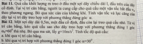 Bài I1. Quả cầu khối lượng m treo ở đầu một sợi dây chiều dài l, đầu trên của dây 
cổ định. Tại vị trí cân bằng, người ta cung cấp cho quả cầu một vận tốc bắt đầu và 
theo phương ngang. Bỏ qua sức cản của không khí. Tinh vận tốc và lực căng của 
dây tại vị tri dây treo hợp với phương thắng đứng góc α. 
Bài 12. Một sợi dây đài 0,5m, một đầu cổ định, đầu còn lại treo quả cầu nhỏ. Từ vị 
tri cân bằng, kéo quả cầu sao cho dây treo hợp với phương thắng đứng 1 gốc
alpha _3-60° thả nhẹ. Bỏ qua ma sát, lấy g=10m/s^2 Tính tốc độ quả cầu: 
a. khi qua vị trí cân bằng. 
b. khi qua vị tri hợp với phương thắng đứng 1 gốc alpha =30°.