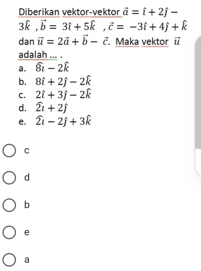 Diberikan vektor-vektor vector a=hat i+2hat j-
3hat k, vector b=3hat i+5hat k, vector c=-3hat i+4hat j+hat k
dan vector u=2vector a+vector b-vector c. Maka vektor vector u
adalah ... .
a. widehat 8i-2widehat k
b. 8hat i+2hat j-2hat k
C. 2hat i+3hat j-2hat k
d. widehat 2i+2widehat j
e. widehat 2i-2hat j+3widehat k
C
d
b
e
a