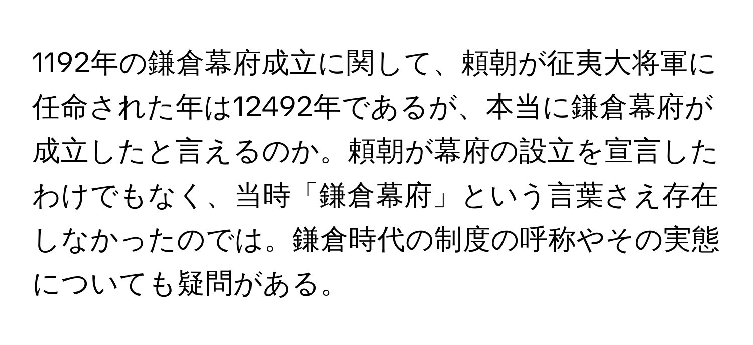 1192年の鎌倉幕府成立に関して、頼朝が征夷大将軍に任命された年は12492年であるが、本当に鎌倉幕府が成立したと言えるのか。頼朝が幕府の設立を宣言したわけでもなく、当時「鎌倉幕府」という言葉さえ存在しなかったのでは。鎌倉時代の制度の呼称やその実態についても疑問がある。