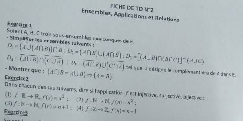 FICHE DE TD N°2
Ensembles, Applications et Relations 
Exercice 1 
Soient A, B, C trois sous-ensembles quelconques de E. 
- Simplifier les ensembles suivants : 
- Montrer que : D_4=overline (A∪ B)∩ overline (C∪ overline A); D_5=overline (A∩ B)∪ overline (C∩ overline A) D_1=(A∪ (A∩ B))∩ B; D_2=(A∩ B)∪ (A∩ overline B); D_3=[(A∪ B)∩ (B∩ C)]∩ (A∪ C)
tel que 
Exercice2 (A∩ B=A∪ B)Rightarrow (A=B) overline A désigne le complémentaire de A dans E. 
Dans chacun des cas suivants, dire si l’application ƒ est injective, surjective, bijective : 
(1) f:Rto R,f(x)=x^2 (2) 
(3) f:Nto N, f(n)=n+1 f:Nto N, f(n)=n^2; 
Exercice3 ; (4) f:Zto Z, f(n)=n+1
Sala