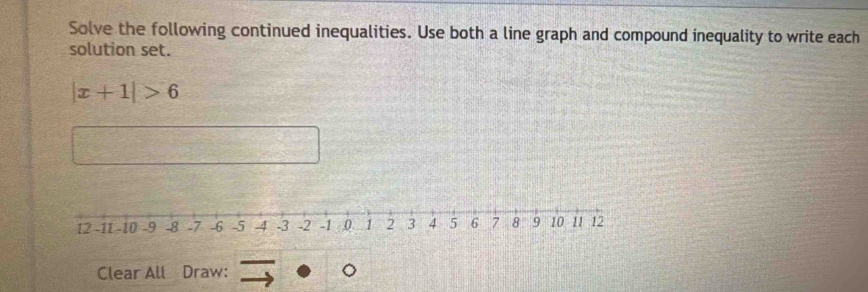 Solve the following continued inequalities. Use both a line graph and compound inequality to write each 
solution set.
|x+1|>6
Clear All Draw: