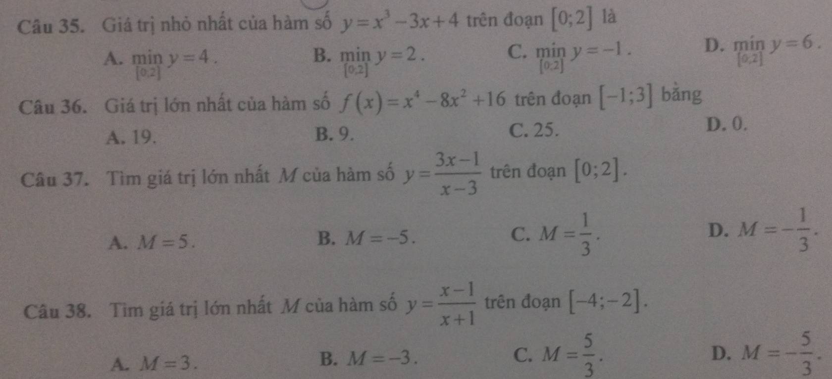 Giá trị nhỏ nhất của hàm số y=x^3-3x+4 trên đoạn [0;2] là
B.
C.
A. limlimits _[0.2]y=4. limlimits _[0,2]y=2. miny=-1.
D. miny=6. 
Câu 36. Giá trị lớn nhất của hàm số f(x)=x^4-8x^2+16 trên đoạn [-1;3] bǎng
A. 19. B. 9.
C. 25.
D. 0.
Câu 37. Tìm giá trị lớn nhất M của hàm số y= (3x-1)/x-3  trên đoạn [0;2].
A. M=5. B. M=-5. C. M= 1/3 . D. M=- 1/3 . 
Câu 38. Tìm giá trị lớn nhất M của hàm số y= (x-1)/x+1  trên đoạn [-4;-2].
A. M=3.
B. M=-3. C. M= 5/3 . M=- 5/3 . 
D.