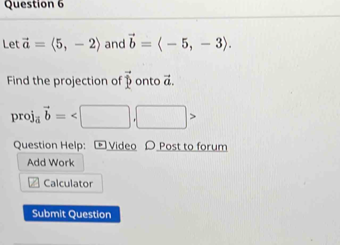 Let vector a=langle 5,-2rangle and vector b=langle -5,-3rangle. 
Find the projection of vector p onto vector a.
proj_avector b=
Question Help: [ Video 〇 Post to forum 
Add Work
12 Calculator 
Submit Question