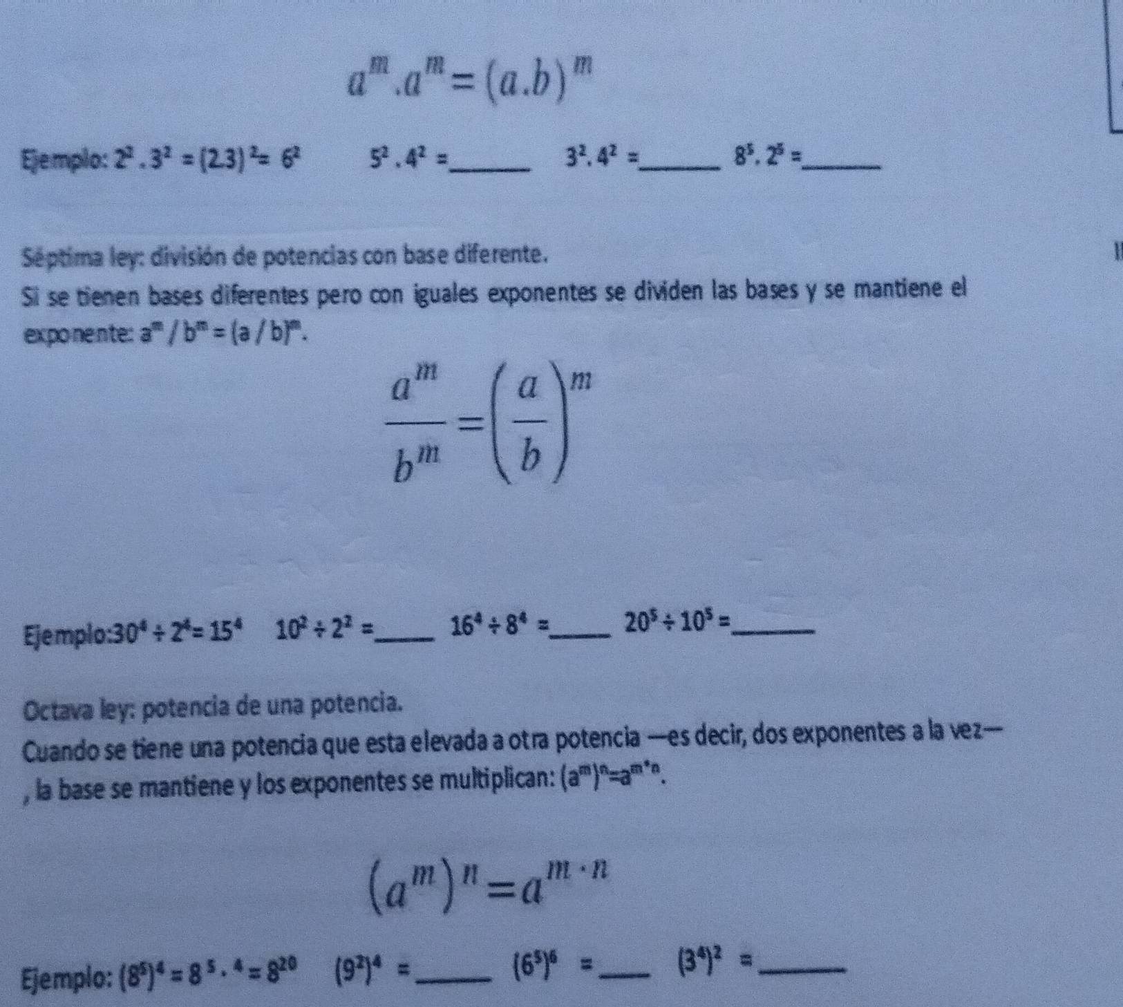 a^m.a^m=(a.b)^m
Ejemplo: 2^2.3^2=(2.3)^2=6^2 5^2.4^2= _ 3^2.4^2= _  8^5.2^5= _ 
Séptima ley: división de potencias con base diferente. 
12 
Si se tienen bases diferentes pero con iguales exponentes se dividen las bases y se mantiene el 
exponente: a^m/b^m=(a/b)^m.
 a^m/b^m =( a/b )^m
Ejemplo: 30^4/ 2^4=15^4 10^2/ 2^2= _
16^4/ 8^4= _ 20^5/ 10^5= _ 
Octava ley: potencia de una potencia. 
Cuando se tiene una potencia que esta elevada a otra potencia —es decir, dos exponentes a la vez— 
, la base se mantiene y los exponentes se multiplican: (a^m)^n=a^(m*n).
(a^m)^n=a^(m· n)
Ejemplo: (8^5)^4=8^5·^4=8^(20) (9^2)^4= _ (6^5)^6= _ (3^4)^2= _