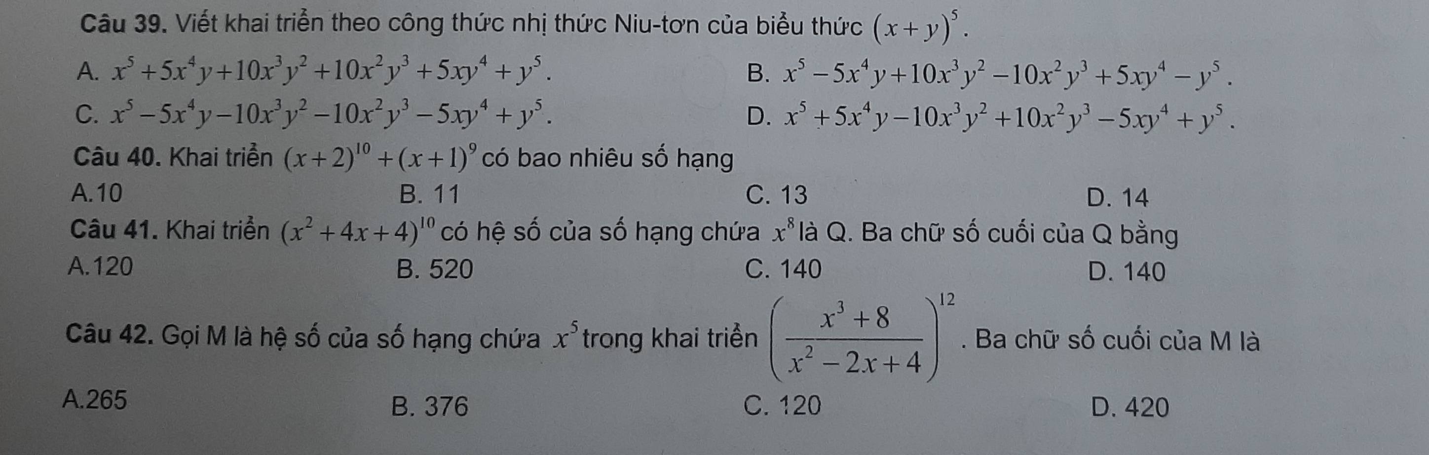 Viết khai triển theo công thức nhị thức Niu-tơn của biểu thức (x+y)^5.
A. x^5+5x^4y+10x^3y^2+10x^2y^3+5xy^4+y^5. B. x^5-5x^4y+10x^3y^2-10x^2y^3+5xy^4-y^5.
C. x^5-5x^4y-10x^3y^2-10x^2y^3-5xy^4+y^5. D. x^5+5x^4y-10x^3y^2+10x^2y^3-5xy^4+y^5. 
Câu 40. Khai triển (x+2)^10+(x+1)^9 có bao nhiêu số hạng
A. 10 B. 11 C. 13 D. 14
Câu 41. Khai triển (x^2+4x+4)^10 có hệ số của số hạng chứa x^8 là Q. Ba chữ số cuối của Q bằng
A. 120 B. 520 C. 140 D. 140
Câu 42. Gọi M là hệ số của số hạng chứa x^5 trong khai triển ( (x^3+8)/x^2-2x+4 )^12. Ba chữ số cuối của M là
A. 265 B. 376 C. 120 D. 420