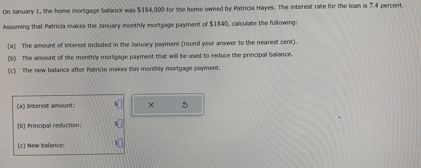 On January 1, the home mortgage balance was $184,000 for the home owned by Patricia Hayes. The interest rate for the loan is 7.4 percent. 
Assuming that Patricia makes the January monthly mortgage payment of $1840, calculate the following: 
(a) The amount of interest included in the January payment (round your answer to the nearest cent). 
(b) The amount of the monthly mortgage payment that will be used to reduce the principal balance. 
(c) The new balance after Patricia makes this monthly mortgage payment. 
(a) Interest amount: × 
(b) Principal reduction: 
(c) New balance: