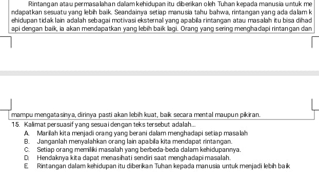 Rintangan atau permasalahan dalamkehidupan itu diberikan oleh Tuhan kepada manusia untuk me
ndapatkan sesuatu yang lebih baik. Seandainya setiap manusia tahu bahwa, rintangan yang ada dalam k
ehidupan tidak lain adalah sebagai motivasi eksternal yang apabila rintangan atau masalah itu bisa dihad
api dengan baik, ia akan mendapatkan yang lebih baik lagi. Orang yang sering menghadapi rintangan dan
mampu mengatasinya, dirinya pasti akan lebih kuat, baik secara mental maupun pikiran.
15. Kalimat persuasif yang sesuai dengan teks tersebut adalah...
A. Marilah kita menjadi orang yang berani dalam menghadapi setiap masalah
B. Janganlah menyalahkan orang lain apabila kita mendapat rintangan.
C. Setiap orang memiliki masalah yang berbeda-beda dalam kehidupannya.
D. Hendaknya kita dapat menasihati sendiri saat menghadapi masalah.
E Rintangan dalam kehidupan itu diberikan Tuhan kepada manusia untuk menjadi lebih baik