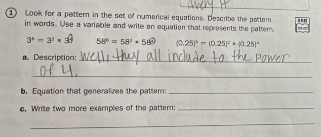 Look for a pattern in the set of numerical equations. Describe the pattern SRB 
in words. Use a variable and write an equation that represents the pattern. 225-227
3^6=3^2*3^6 58^6=58^2*58^4 (0.25)^6=(0.25)^2*(0.25)^4
a. Description:_ 
_ 
b. Equation that generalizes the pattern:_ 
c. Write two more examples of the pattern:_ 
_