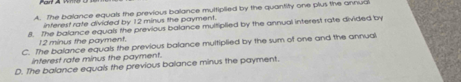 A. The balance equals the previous balance multiplied by the quantity one plus the annual
interest rate divided by 12 minus the payment.
8. The balance equals the previous balance multiplied by the annual interest rate divided by
12 minus the payment.
C. The balance equals the previous balance multiplied by the sum of one and the annual
interest rate minus the payment.
D. The balance equals the previous balance minus the payment.