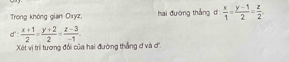 Oxy
Trong không gian Oxyz, hai đường thẳng d :  x/1 = (y-1)/2 = z/2 ,
y' :  (x+1)/2 = (y+2)/2 = (z-3)/-1 . 
Xét vị trí tương đổi của hai đường thẳng d và d'.