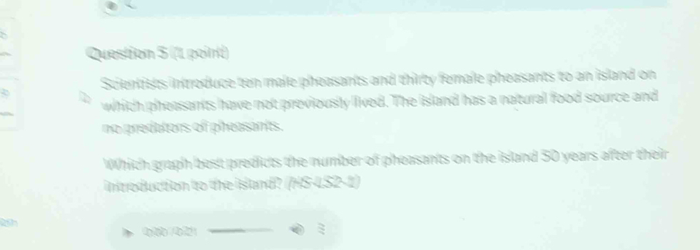 Scientists introduce ten male pheasants and thirty female pheasants to an island on 
which pheasants have not previously lived. The island has a natural food source and 
no predators of pheasants. 
Which graph best predicts the number of pheasants on the island 50 years after their 
introduction to the island? (HS-4S2-1) 
19 
900 /021