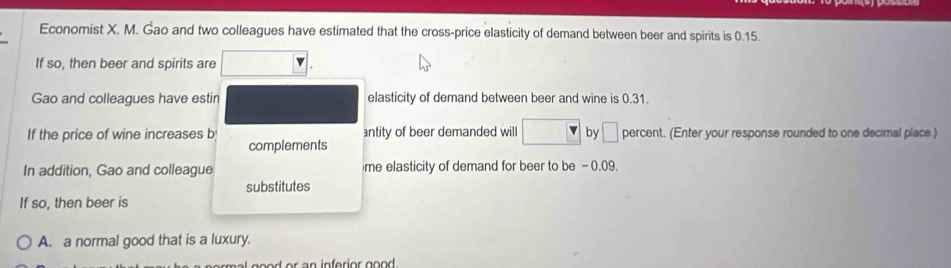 Economist X. M. Gao and two colleagues have estimated that the cross-price elasticity of demand between beer and spirits is 0.15.
If so, then beer and spirits are
Gao and colleagues have estin elasticity of demand between beer and wine is 0.31.
If the price of wine increases b antity of beer demanded will by □ percent. (Enter your response rounded to one decimal place.)
complements
In addition, Gao and colleague me elasticity of demand for beer to be -0.09.
substitutes
If so, then beer is
A. a normal good that is a luxury.
od r an inferior go o d .