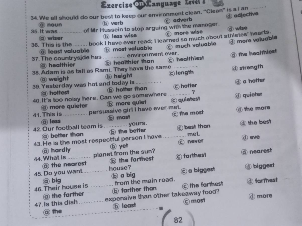 Exercise Language Level 
34. We all should do our best to keep our environment clean. "Clean" is a / an _.
ⓓ adjective
@ noun ⓑ verb C adverb
35. It was _of Mr Hussein to stop arguing with the manager.
@ wiser ⓑ less wise more wise ⓓ wise
36. This is the _book I have ever read; I learned so much about athletes’ hearts.
@ least valuable ⓑ most valuable C much valuable ④ more valuable
37. The countryside has _environment ever.
④ the healthiest
@ healthier healthier than healthiest
38. Adam is as tall as Rami. They have the same
@ weight ⓑ height Ⓒ length ⓓ strength
39. Yesterday was hot and today is_
ahottest ⑤ hotter than c hotter a hotter
40. It's too noisy here. Can we go somewhere_ ?
a more quieter ⑤ more quiet C quietest ⓓ quieter
41.This is _persuasive girl I have ever met.
@ less D most the most ④ the more
42. Our football team is_ yours.
@ better than ⑤ the better C best than ⓓ the best
43. He is the most respectful person I have _met.
④ eve
@ hardly ⓑ yet Ⓒ never
44. What is _planet from the sun?
@ the nearest b the farthest © farthest ④ nearest
45. Do you want_ house?
@ big ⓑ a big Ⓒ a biggest ⓓ biggest
46. Their house is _from the main road.
@ the farther ⓑ farther than © the farthest ⓓ farthest
④ more
47. Is this dish_ expensive than other takeaway food?
a the ⓑ least Ⓒ most
82